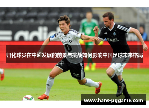 归化球员在中超发展的前景与挑战如何影响中国足球未来格局