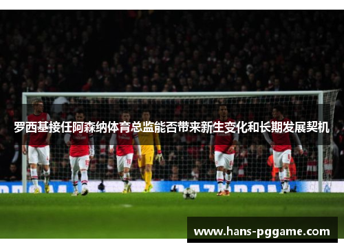 罗西基接任阿森纳体育总监能否带来新生变化和长期发展契机
