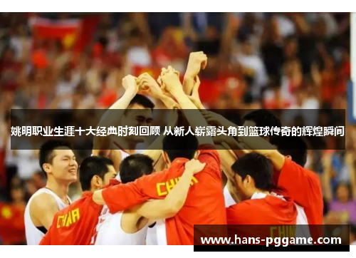 姚明职业生涯十大经典时刻回顾 从新人崭露头角到篮球传奇的辉煌瞬间