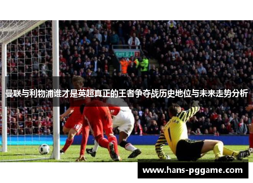 曼联与利物浦谁才是英超真正的王者争夺战历史地位与未来走势分析 曼联与利物浦谁才是英超真正的王者争夺战历史地位与未来走势分析