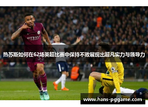 热苏斯如何在62场英超比赛中保持不败展现出超凡实力与领导力