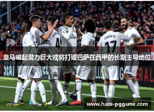 皇马崛起潜力巨大或将打破巴萨在西甲的长期主导地位