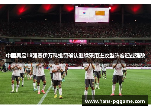 中国男足18强赛伊万科维奇确认继续采用进攻型阵容迎战强敌