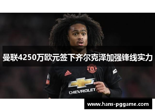 曼联4250万欧元签下齐尔克泽加强锋线实力