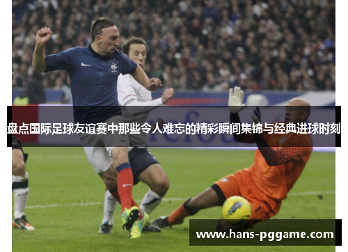 盘点国际足球友谊赛中那些令人难忘的精彩瞬间集锦与经典进球时刻