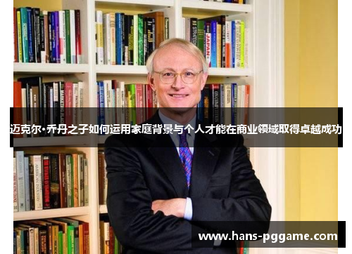 迈克尔·乔丹之子如何运用家庭背景与个人才能在商业领域取得卓越成功 迈克尔·乔丹之子如何运用家庭背景与个人才能在商业领域取得卓越成功